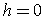 h=0